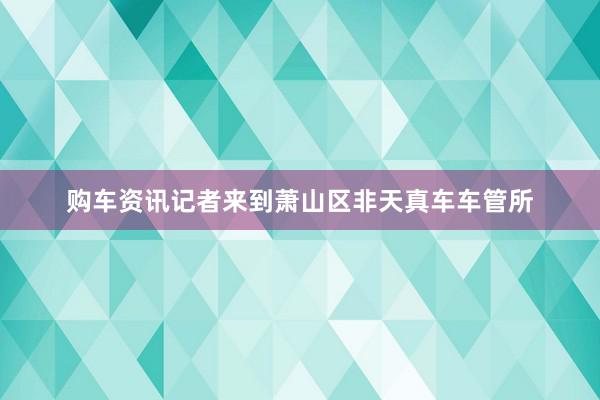 购车资讯记者来到萧山区非天真车车管所