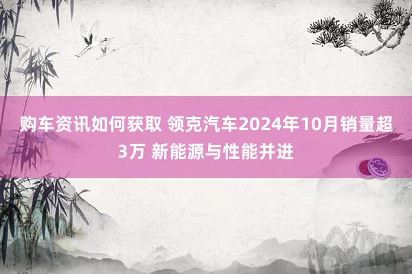 购车资讯如何获取 领克汽车2024年10月销量超3万 新能源与性能并进