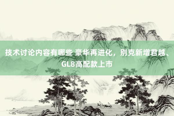 技术讨论内容有哪些 豪华再进化，别克新增君越、GL8高配款上市