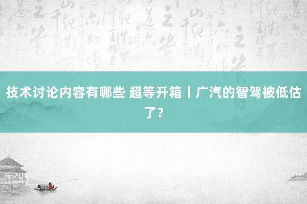 技术讨论内容有哪些 超等开箱丨广汽的智驾被低估了？