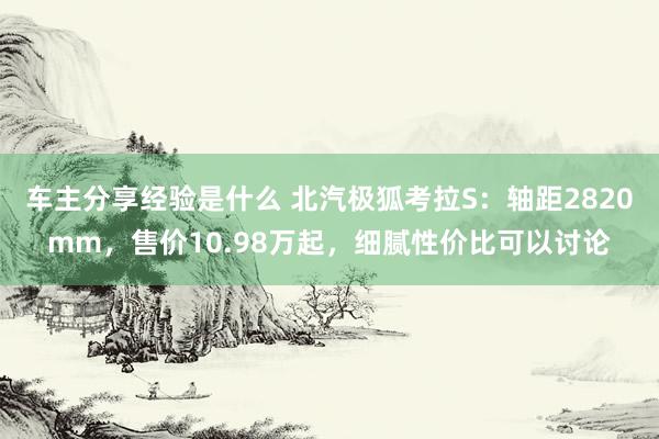 车主分享经验是什么 北汽极狐考拉S：轴距2820mm，售价10.98万起，细腻性价比可以讨论