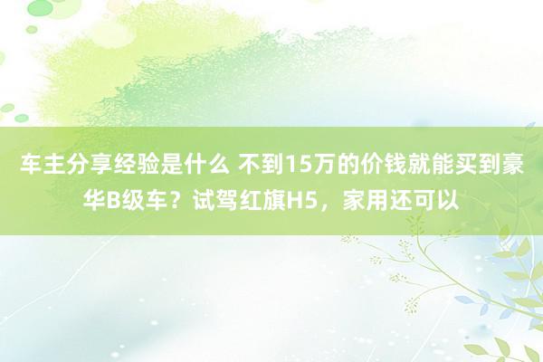 车主分享经验是什么 不到15万的价钱就能买到豪华B级车？试驾红旗H5，家用还可以