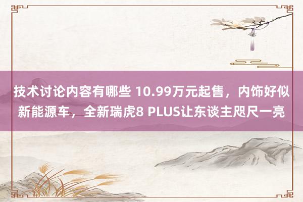 技术讨论内容有哪些 10.99万元起售，内饰好似新能源车，全新瑞虎8 PLUS让东谈主咫尺一亮