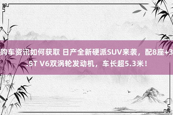 购车资讯如何获取 日产全新硬派SUV来袭，配8座+3.5T V6双涡轮发动机，车长超5.3米！