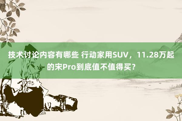 技术讨论内容有哪些 行动家用SUV，11.28万起的宋Pro到底值不值得买？