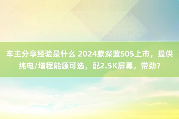 车主分享经验是什么 2024款深蓝S05上市，提供纯电/增程能源可选，配2.5K屏幕，带劲？