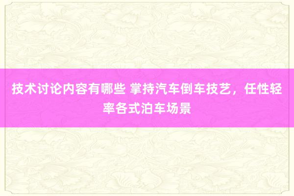 技术讨论内容有哪些 掌持汽车倒车技艺，任性轻率各式泊车场景