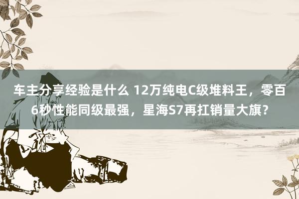 车主分享经验是什么 12万纯电C级堆料王，零百6秒性能同级最强，星海S7再扛销量大旗？