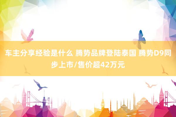 车主分享经验是什么 腾势品牌登陆泰国 腾势D9同步上市/售价超42万元