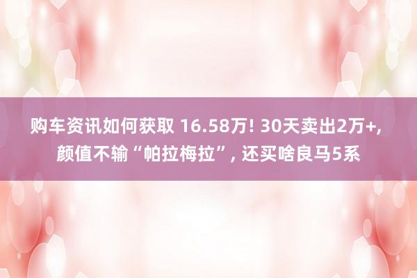 购车资讯如何获取 16.58万! 30天卖出2万+, 颜值不输“帕拉梅拉”, 还买啥良马5系