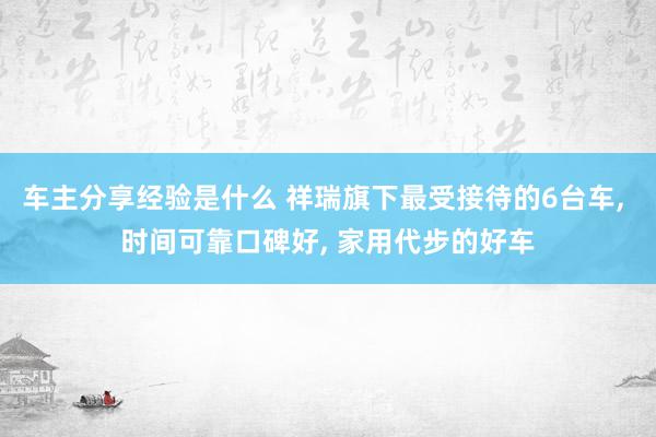 车主分享经验是什么 祥瑞旗下最受接待的6台车, 时间可靠口碑好, 家用代步的好车