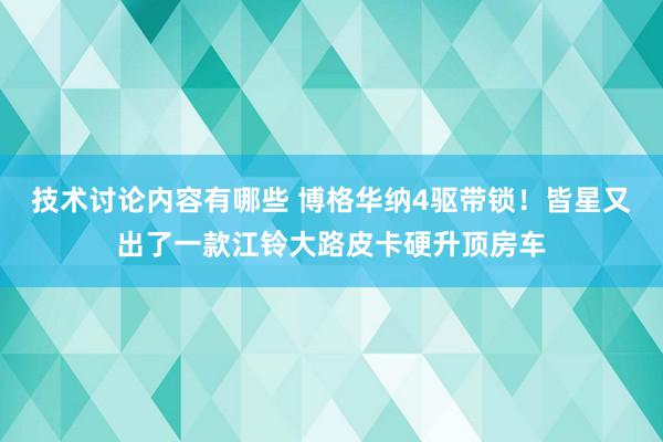 技术讨论内容有哪些 博格华纳4驱带锁！皆星又出了一款江铃大路皮卡硬升顶房车