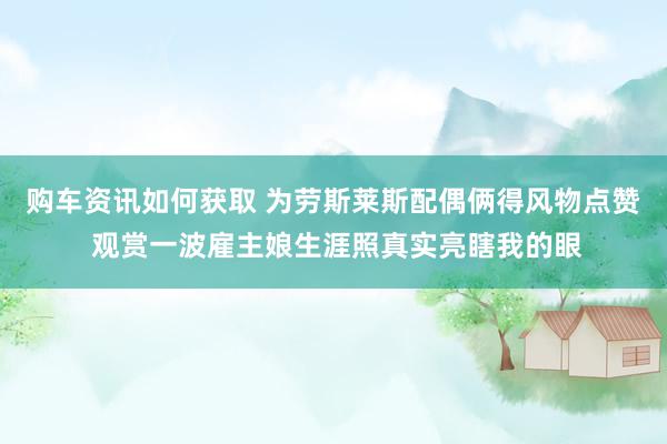 购车资讯如何获取 为劳斯莱斯配偶俩得风物点赞 观赏一波雇主娘生涯照真实亮瞎我的眼