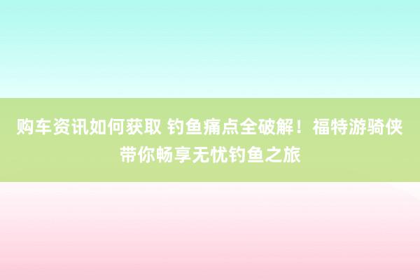 购车资讯如何获取 钓鱼痛点全破解！福特游骑侠带你畅享无忧钓鱼之旅