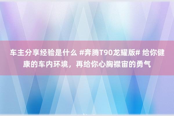 车主分享经验是什么 #奔腾T90龙耀版# 给你健康的车内环境，再给你心胸襟宙的勇气