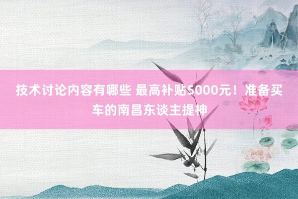 技术讨论内容有哪些 最高补贴5000元！准备买车的南昌东谈主提神