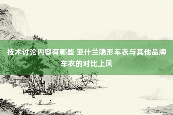 技术讨论内容有哪些 亚什兰隐形车衣与其他品牌车衣的对比上风