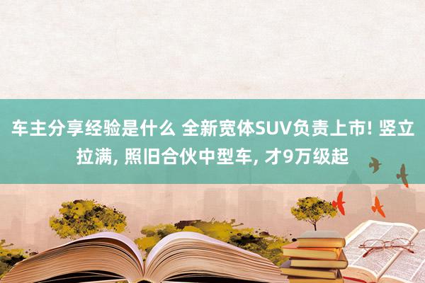 车主分享经验是什么 全新宽体SUV负责上市! 竖立拉满, 照旧合伙中型车, 才9万级起