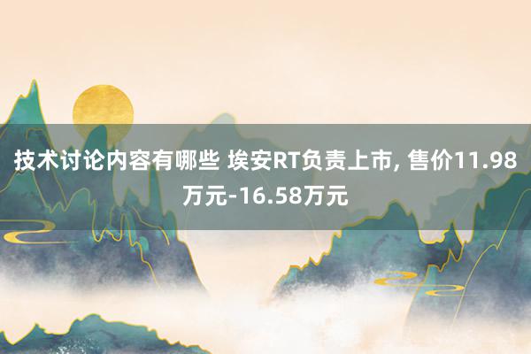 技术讨论内容有哪些 埃安RT负责上市, 售价11.98万元-16.58万元