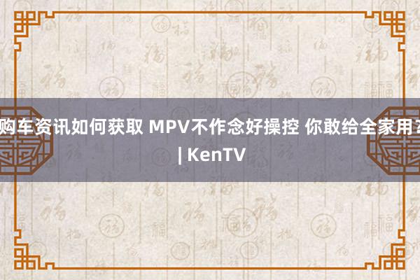 购车资讯如何获取 MPV不作念好操控 你敢给全家用？ | KenTV