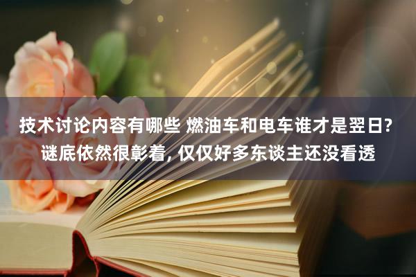 技术讨论内容有哪些 燃油车和电车谁才是翌日? 谜底依然很彰着, 仅仅好多东谈主还没看透