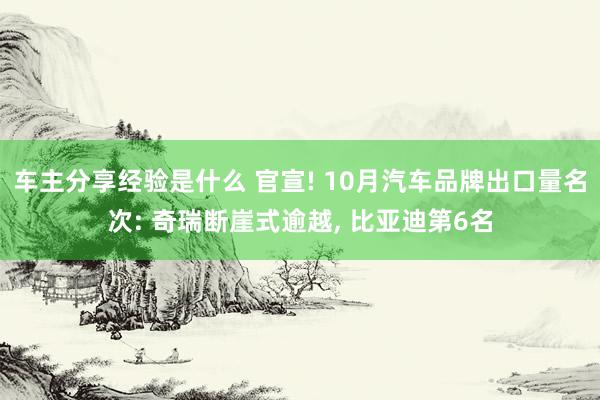 车主分享经验是什么 官宣! 10月汽车品牌出口量名次: 奇瑞断崖式逾越, 比亚迪第6名