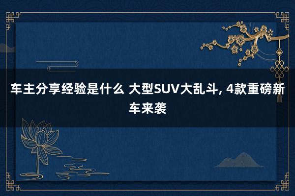 车主分享经验是什么 大型SUV大乱斗, 4款重磅新车来袭