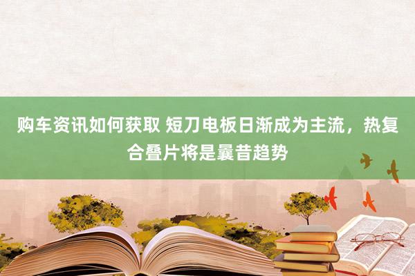 购车资讯如何获取 短刀电板日渐成为主流，热复合叠片将是曩昔趋势