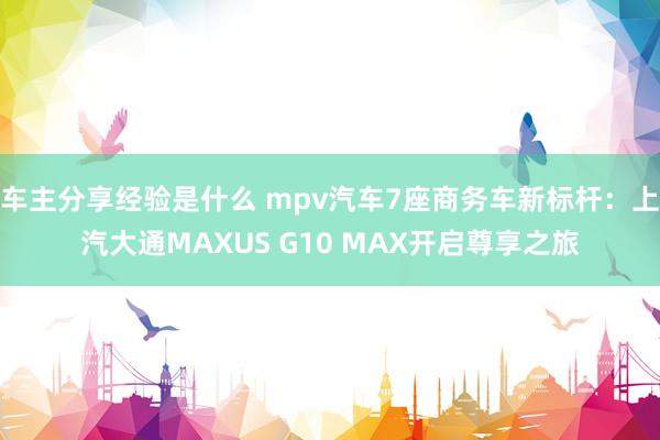 车主分享经验是什么 mpv汽车7座商务车新标杆：上汽大通MAXUS G10 MAX开启尊享之旅