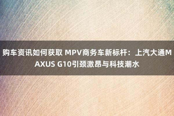 购车资讯如何获取 MPV商务车新标杆：上汽大通MAXUS G10引颈激昂与科技潮水