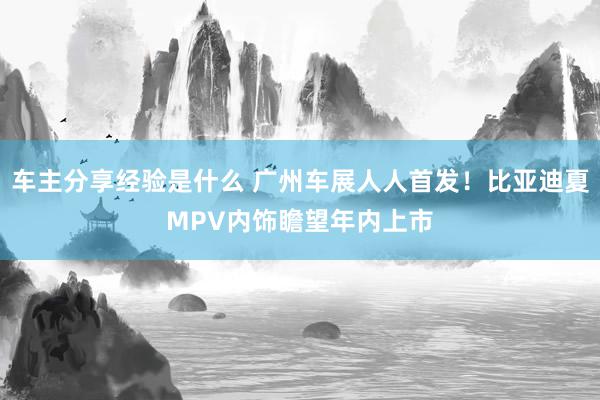 车主分享经验是什么 广州车展人人首发！比亚迪夏MPV内饰瞻望年内上市