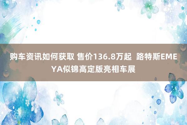 购车资讯如何获取 售价136.8万起  路特斯EMEYA似锦高定版亮相车展