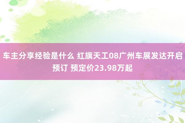 车主分享经验是什么 红旗天工08广州车展发达开启预订 预定价23.98万起