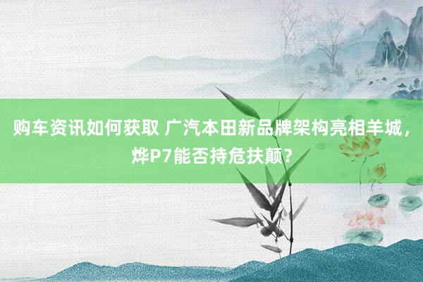 购车资讯如何获取 广汽本田新品牌架构亮相羊城，烨P7能否持危扶颠？