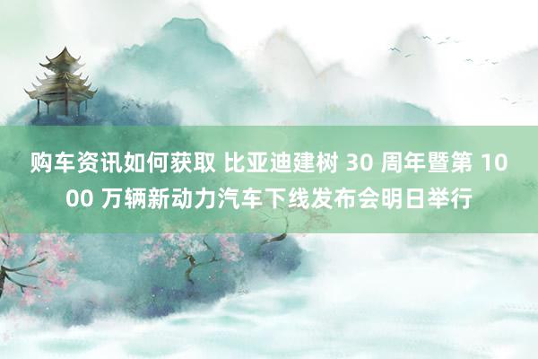 购车资讯如何获取 比亚迪建树 30 周年暨第 1000 万辆新动力汽车下线发布会明日举行