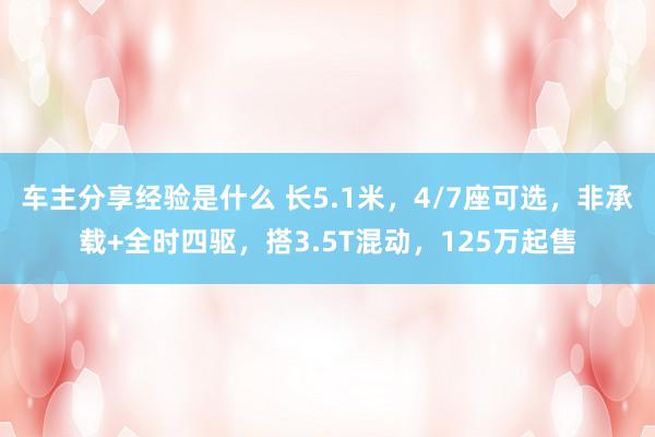 车主分享经验是什么 长5.1米，4/7座可选，非承载+全时四驱，搭3.5T混动，125万起售