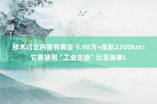 技术讨论内容有哪些 9.98万+续航2200km！它要硬刚“工业古迹”比亚迪秦L