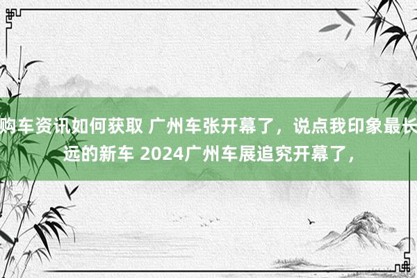 购车资讯如何获取 广州车张开幕了，说点我印象最长远的新车 2024广州车展追究开幕了，