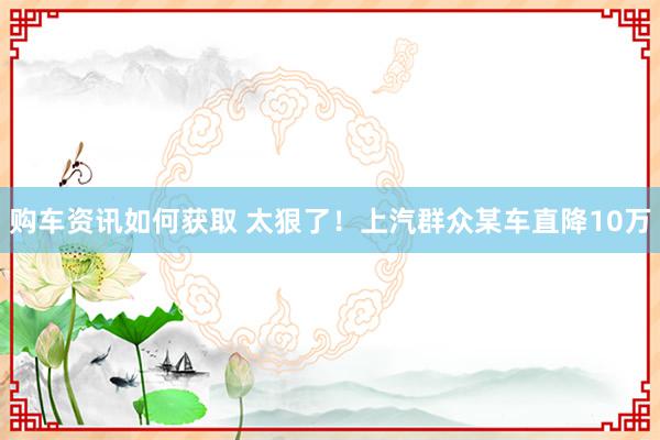 购车资讯如何获取 太狠了！上汽群众某车直降10万