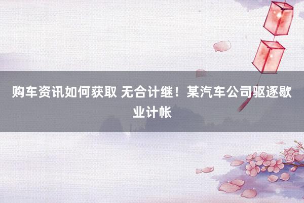 购车资讯如何获取 无合计继！某汽车公司驱逐歇业计帐