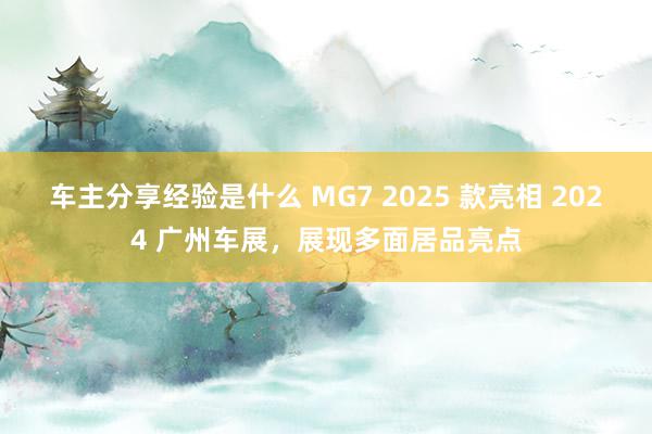 车主分享经验是什么 MG7 2025 款亮相 2024 广州车展，展现多面居品亮点