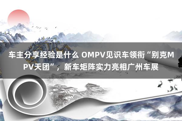 车主分享经验是什么 OMPV见识车领衔“别克MPV天团”，新车矩阵实力亮相广州车展