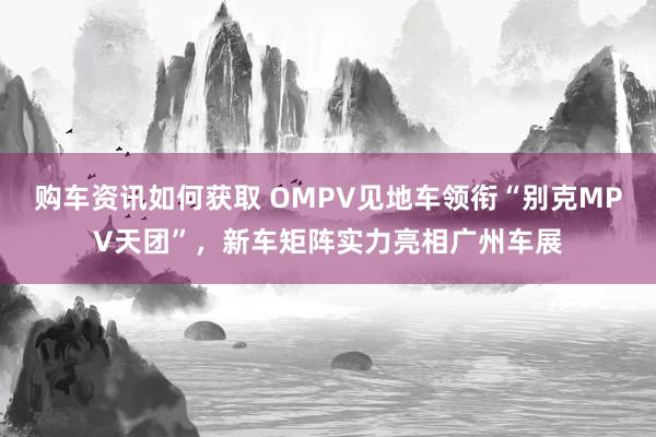 购车资讯如何获取 OMPV见地车领衔“别克MPV天团”，新车矩阵实力亮相广州车展