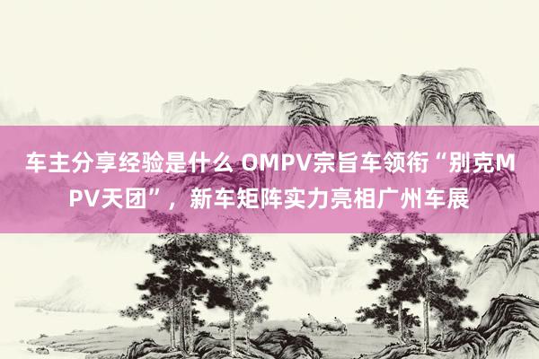 车主分享经验是什么 OMPV宗旨车领衔“别克MPV天团”，新车矩阵实力亮相广州车展