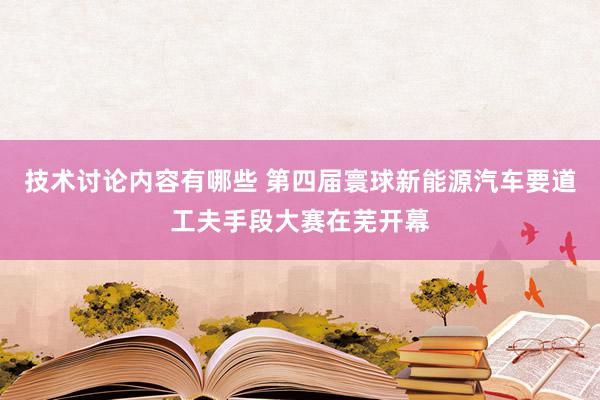 技术讨论内容有哪些 第四届寰球新能源汽车要道工夫手段大赛在芜开幕