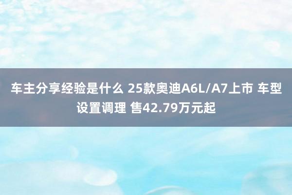 车主分享经验是什么 25款奥迪A6L/A7上市 车型设置调理 售42.79万元起