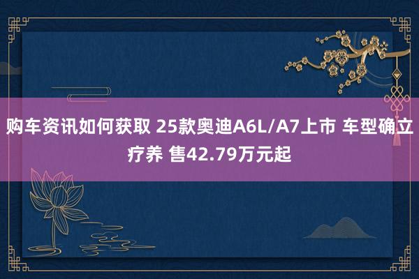 购车资讯如何获取 25款奥迪A6L/A7上市 车型确立疗养 售42.79万元起