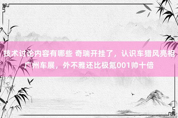 技术讨论内容有哪些 奇瑞开挂了，认识车猎风亮相广州车展，外不雅还比极氪001帅十倍