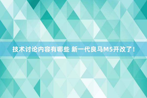 技术讨论内容有哪些 新一代良马M5开改了！