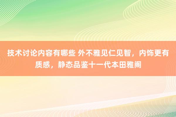 技术讨论内容有哪些 外不雅见仁见智，内饰更有质感，静态品鉴十一代本田雅阁